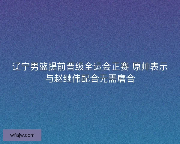 辽宁男篮提前晋级全运会正赛 原帅表示与赵继伟配合无需磨合