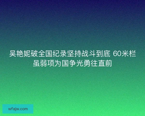 吴艳妮破全国纪录坚持战斗到底 60米栏虽弱项为国争光勇往直前