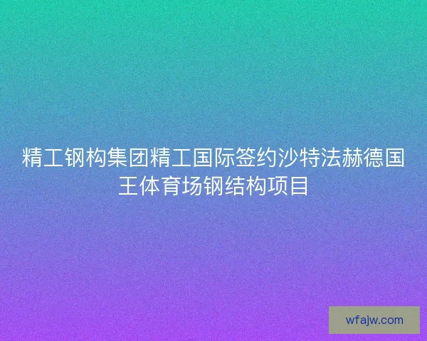 精工钢构集团精工国际签约沙特法赫德国王体育场钢结构项目