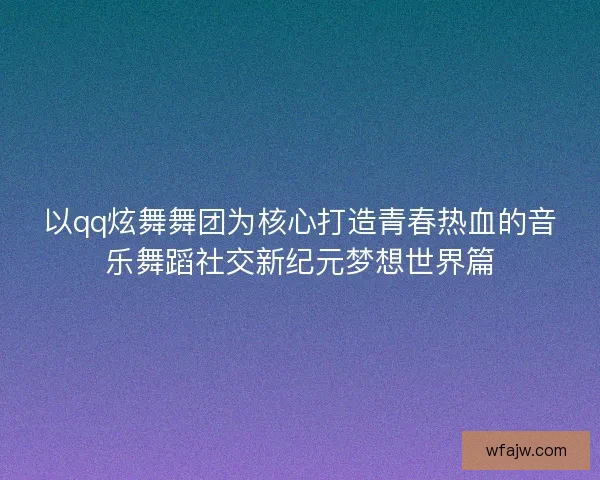 以qq炫舞舞团为核心打造青春热血的音乐舞蹈社交新纪元梦想世界篇