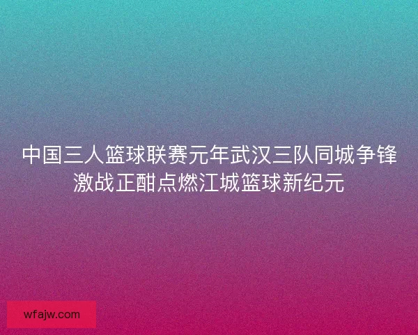 中国三人篮球联赛元年武汉三队同城争锋激战正酣点燃江城篮球新纪元