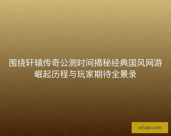 围绕轩辕传奇公测时间揭秘经典国风网游崛起历程与玩家期待全景录