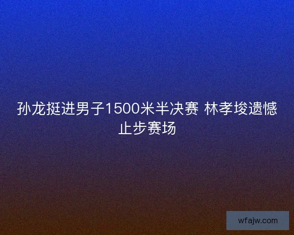 孙龙挺进男子1500米半决赛 林孝埈遗憾止步赛场