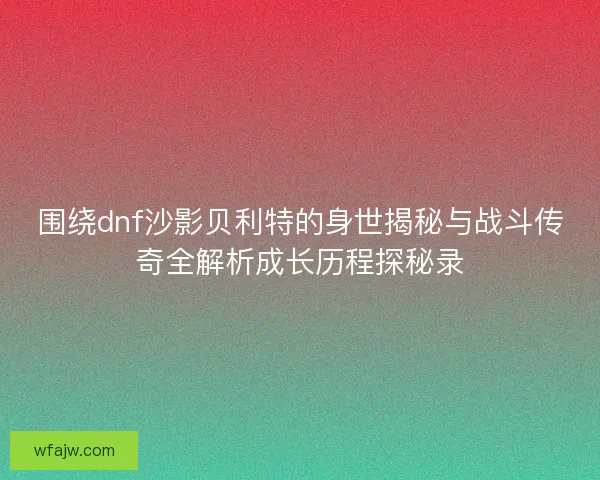 围绕dnf沙影贝利特的身世揭秘与战斗传奇全解析成长历程探秘录
