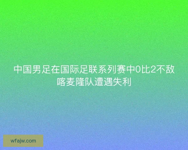 中国男足在国际足联系列赛中0比2不敌喀麦隆队遭遇失利 中国男足在国际足联系列赛中0比2不敌喀麦隆队遭遇失利