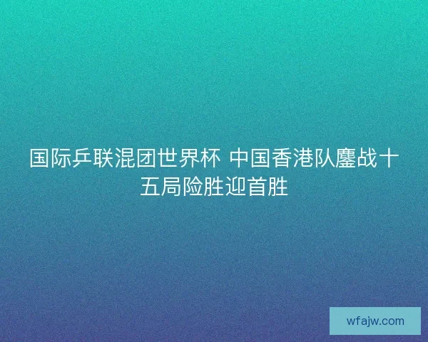 国际乒联混团世界杯 中国香港队鏖战十五局险胜迎首胜 国际乒联混团世界杯 中国香港队鏖战十五局险胜迎首胜